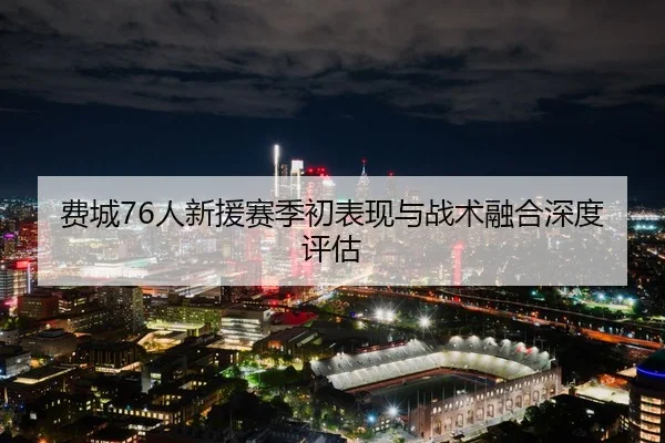 费城76人新援赛季初表现与战术融合深度评估